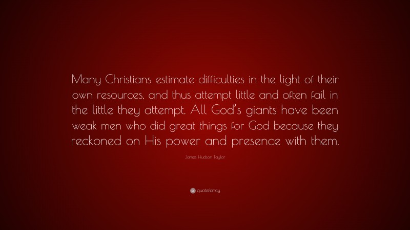 James Hudson Taylor Quote: “Many Christians estimate difficulties in the light of their own resources, and thus attempt little and often fail in the little they attempt. All God’s giants have been weak men who did great things for God because they reckoned on His power and presence with them.”