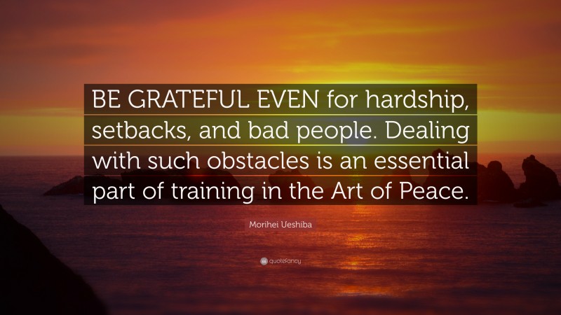Morihei Ueshiba Quote: “BE GRATEFUL EVEN for hardship, setbacks, and bad people. Dealing with such obstacles is an essential part of training in the Art of Peace.”
