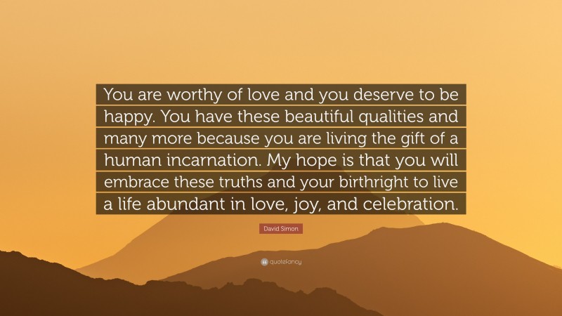 David Simon Quote: “You are worthy of love and you deserve to be happy. You have these beautiful qualities and many more because you are living the gift of a human incarnation. My hope is that you will embrace these truths and your birthright to live a life abundant in love, joy, and celebration.”