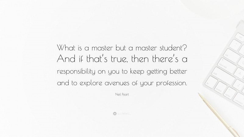 Neil Peart Quote: “What is a master but a master student? And if that’s true, then there’s a responsibility on you to keep getting better and to explore avenues of your profession.”