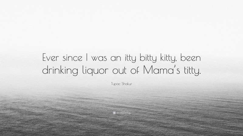 Tupac Shakur Quote: “Ever since I was an itty bitty kitty, been drinking liquor out of Mama’s titty.”