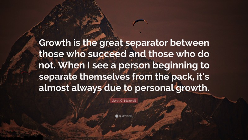 John C. Maxwell Quote: “Growth is the great separator between those who succeed and those who do not. When I see a person beginning to separate themselves from the pack, it’s almost always due to personal growth.”