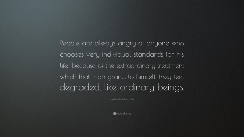 Friedrich Nietzsche Quote: “People are always angry at anyone who chooses very individual standards for his life; because of the extraordinary treatment which that man grants to himself, they feel degraded, like ordinary beings.”