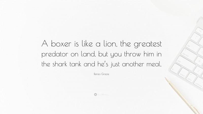 Renzo Gracie Quote: “A boxer is like a lion, the greatest predator on land, but you throw him in the shark tank and he’s just another meal.”