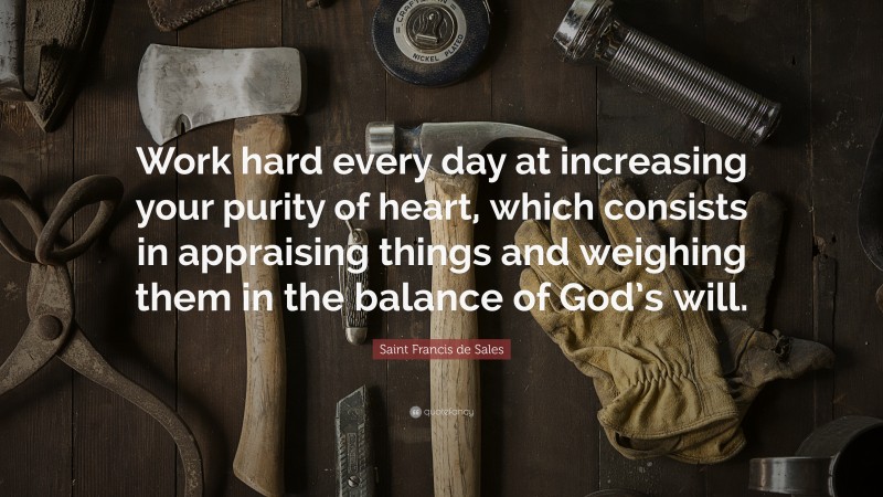 Saint Francis de Sales Quote: “Work hard every day at increasing your purity of heart, which consists in appraising things and weighing them in the balance of God’s will.”