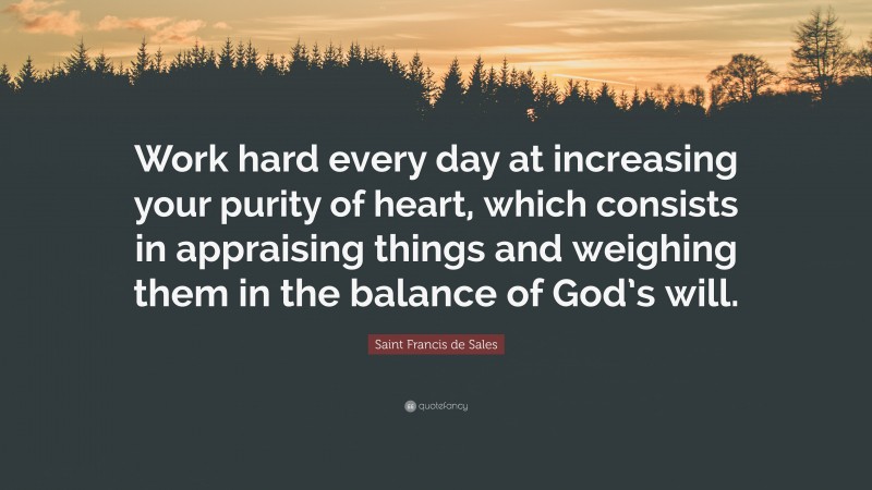 Saint Francis de Sales Quote: “Work hard every day at increasing your purity of heart, which consists in appraising things and weighing them in the balance of God’s will.”