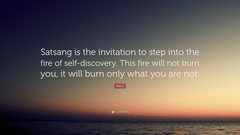 Mooji Quote: “Satsang is the invitation to step into the fire of self-discovery. This fire will not burn you, it will burn only what you are not.”