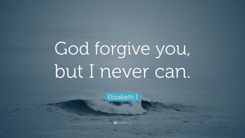 Elizabeth I Quote: “God forgive you, but I never can.”