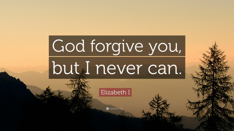 Elizabeth I Quote: “God forgive you, but I never can.”