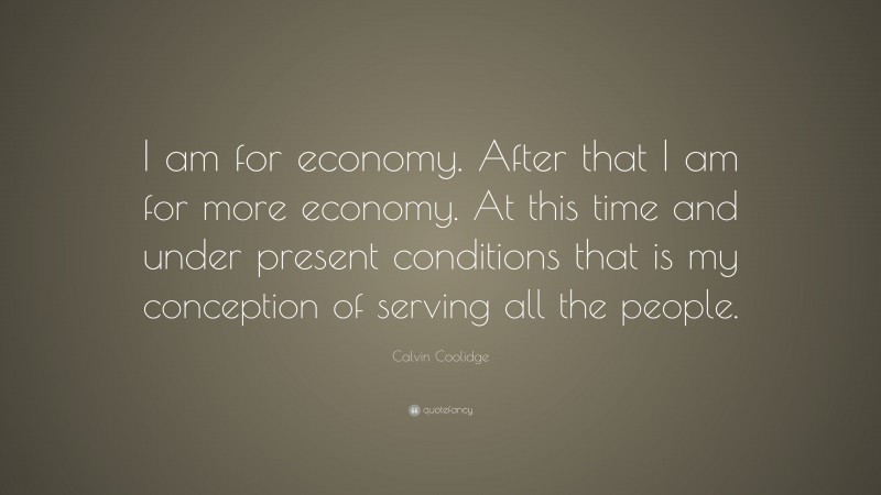 Calvin Coolidge Quote: “I am for economy. After that I am for more economy. At this time and under present conditions that is my conception of serving all the people.”