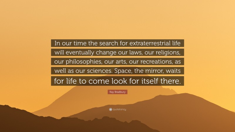 Ray Bradbury Quote: “In our time the search for extraterrestrial life will eventually change our laws, our religions, our philosophies, our arts, our recreations, as well as our sciences. Space, the mirror, waits for life to come look for itself there.”