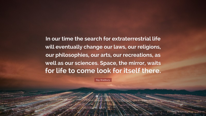 Ray Bradbury Quote: “In our time the search for extraterrestrial life will eventually change our laws, our religions, our philosophies, our arts, our recreations, as well as our sciences. Space, the mirror, waits for life to come look for itself there.”