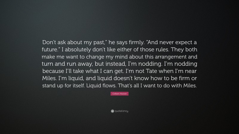 Colleen Hoover Quote: “Don’t ask about my past,” he says firmly. “And never expect a future.” I absolutely don’t like either of those rules. They both make me want to change my mind about this arrangement and turn and run away, but instead, I’m nodding. I’m nodding because I’ll take what I can get. I’m not Tate when I’m near Miles. I’m liquid, and liquid doesn’t know how to be firm or stand up for itself. Liquid flows. That’s all I want to do with Miles.”