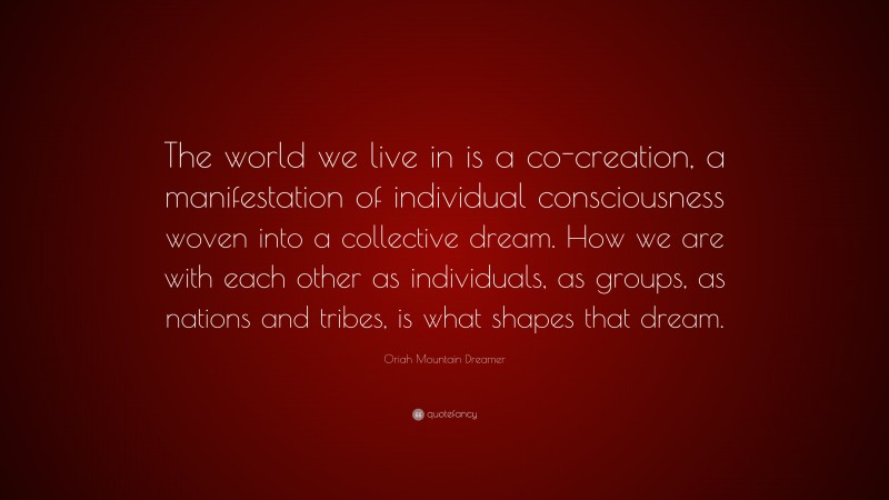 Oriah Mountain Dreamer Quote: “The world we live in is a co-creation, a manifestation of individual consciousness woven into a collective dream. How we are with each other as individuals, as groups, as nations and tribes, is what shapes that dream.”