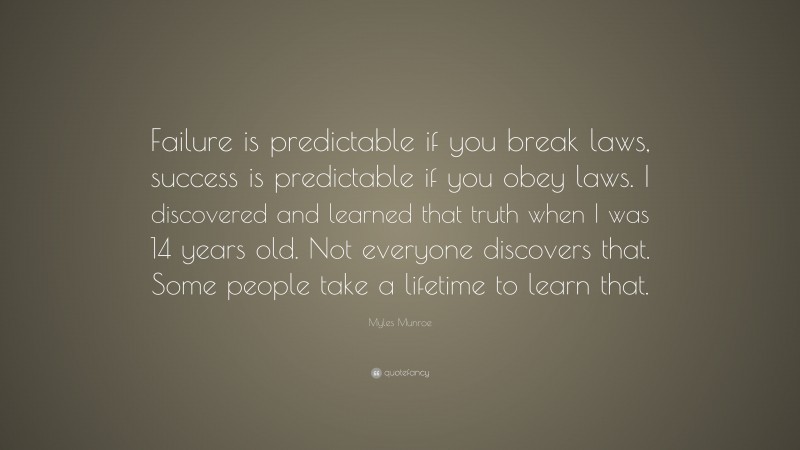 Myles Munroe Quote: “Failure is predictable if you break laws, success is predictable if you obey laws. I discovered and learned that truth when I was 14 years old. Not everyone discovers that. Some people take a lifetime to learn that.”