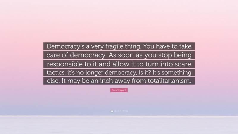 Sam Shepard Quote: “Democracy’s a very fragile thing. You have to take care of democracy. As soon as you stop being responsible to it and allow it to turn into scare tactics, it’s no longer democracy, is it? It’s something else. It may be an inch away from totalitarianism.”