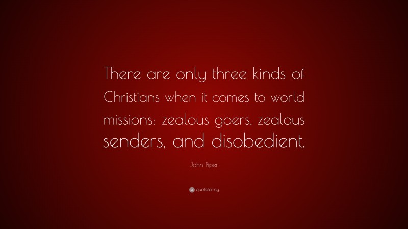 John Piper Quote: “There are only three kinds of Christians when it comes to world missions: zealous goers, zealous senders, and disobedient.”