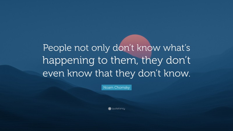 Noam Chomsky Quote: “People not only don’t know what’s happening to them, they don’t even know that they don’t know.”