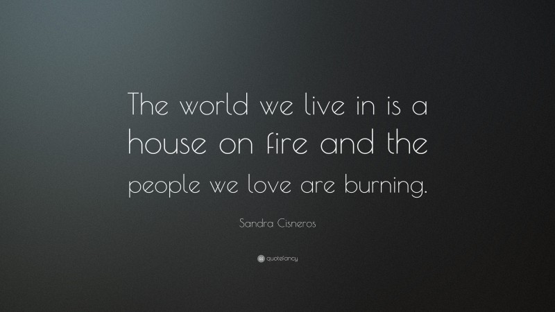 Sandra Cisneros Quote: “The world we live in is a house on fire and the people we love are burning.”