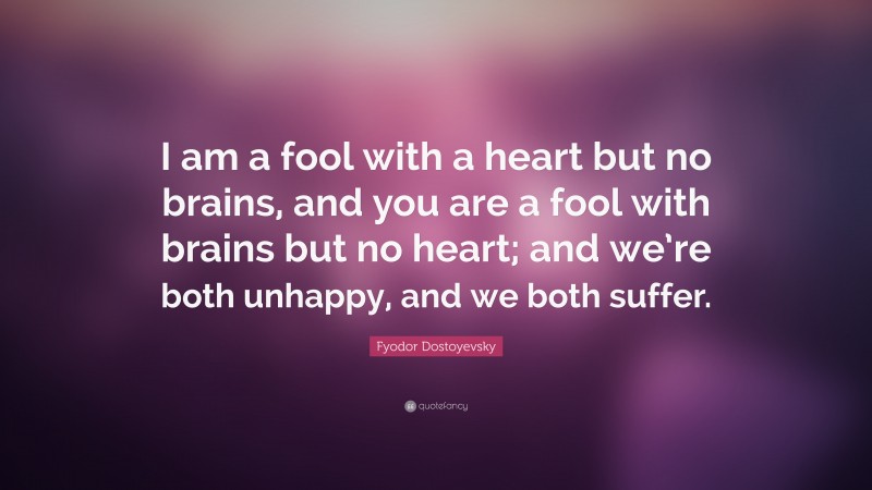 Fyodor Dostoyevsky Quote: “I am a fool with a heart but no brains, and you are a fool with brains but no heart; and we’re both unhappy, and we both suffer.”