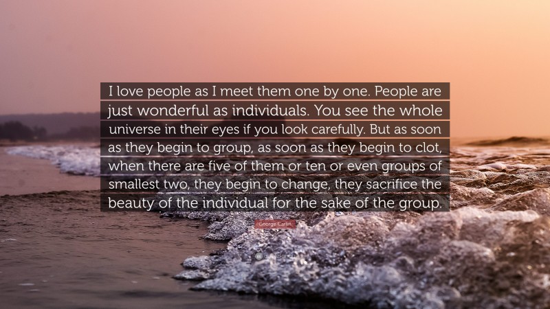 George Carlin Quote: “I love people as I meet them one by one. People are just wonderful as individuals. You see the whole universe in their eyes if you look carefully. But as soon as they begin to group, as soon as they begin to clot, when there are five of them or ten or even groups of smallest two, they begin to change, they sacrifice the beauty of the individual for the sake of the group.”