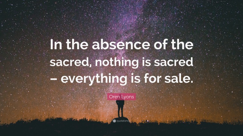 Oren Lyons Quote: “In the absence of the sacred, nothing is sacred – everything is for sale.”