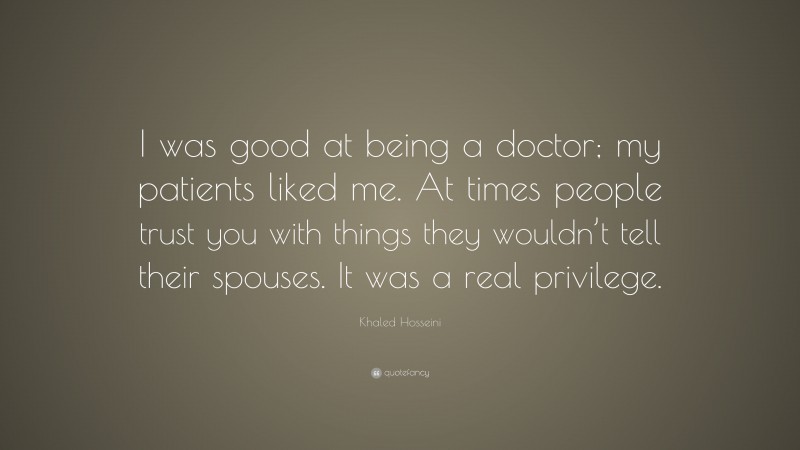 Khaled Hosseini Quote: “I was good at being a doctor; my patients liked me. At times people trust you with things they wouldn’t tell their spouses. It was a real privilege.”
