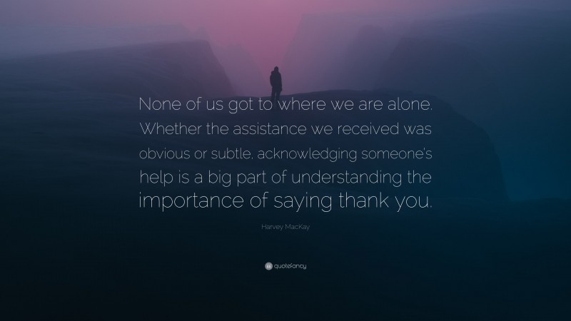 Harvey MacKay Quote: “None of us got to where we are alone. Whether the assistance we received was obvious or subtle, acknowledging someone’s help is a big part of understanding the importance of saying thank you.”