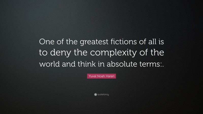 Yuval Noah Harari Quote: “One of the greatest fictions of all is to deny the complexity of the world and think in absolute terms:.”