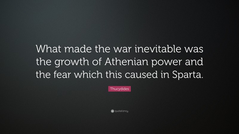 Thucydides Quote: “What made the war inevitable was the growth of Athenian power and the fear which this caused in Sparta.”