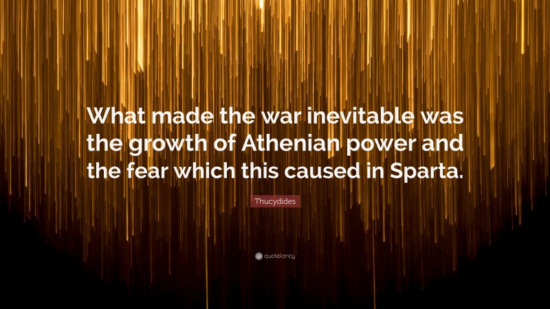 Thucydides Quote: “What made the war inevitable was the growth of Athenian power and the fear which this caused in Sparta.”