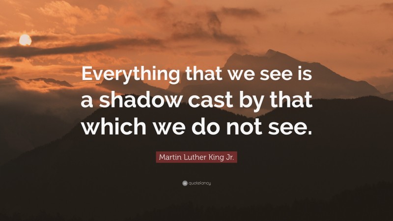Martin Luther King Jr. Quote: “Everything that we see is a shadow cast by that which we do not see.”