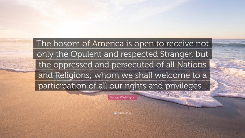 George Washington Quote: “The bosom of America is open to receive not only the Opulent and respected Stranger, but the oppressed and persecuted of all Nations and Religions; whom we shall welcome to a participation of all our rights and privileges...”