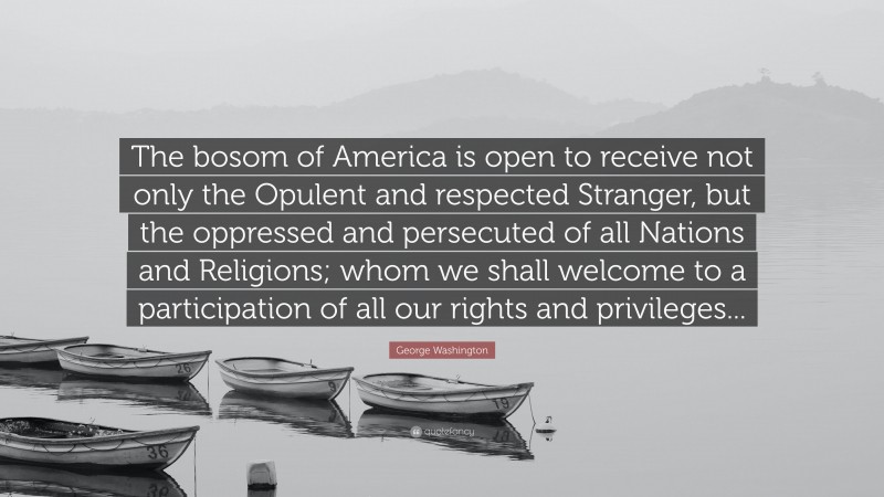 George Washington Quote: “The bosom of America is open to receive not only the Opulent and respected Stranger, but the oppressed and persecuted of all Nations and Religions; whom we shall welcome to a participation of all our rights and privileges...”