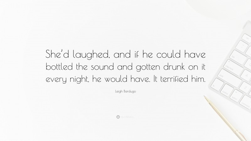 Leigh Bardugo Quote: “She’d laughed, and if he could have bottled the sound and gotten drunk on it every night, he would have. It terrified him.”