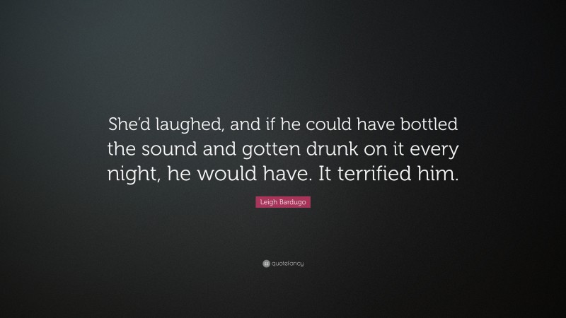 Leigh Bardugo Quote: “She’d laughed, and if he could have bottled the sound and gotten drunk on it every night, he would have. It terrified him.”