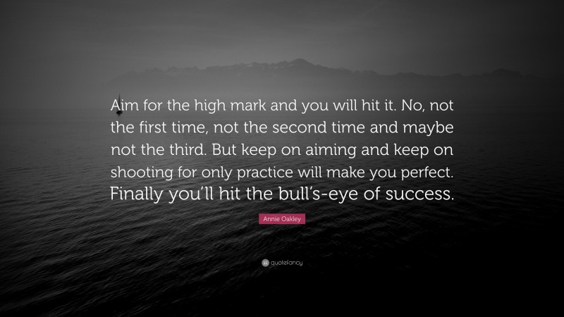 Annie Oakley Quote: “Aim for the high mark and you will hit it. No, not the first time, not the second time and maybe not the third. But keep on aiming and keep on shooting for only practice will make you perfect. Finally you’ll hit the bull’s-eye of success.”