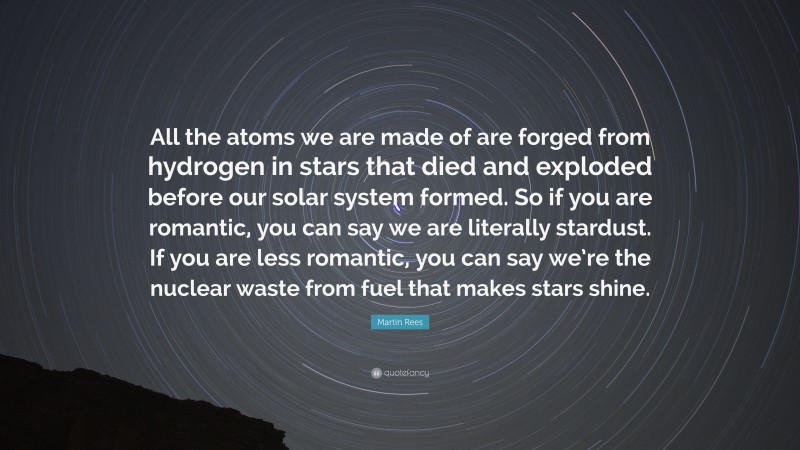 Martin Rees Quote: “All the atoms we are made of are forged from hydrogen in stars that died and exploded before our solar system formed. So if you are romantic, you can say we are literally stardust. If you are less romantic, you can say we’re the nuclear waste from fuel that makes stars shine.”