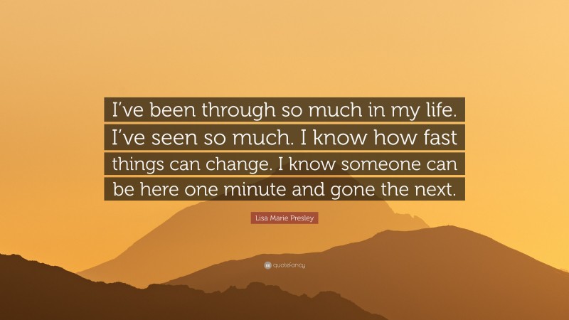 Lisa Marie Presley Quote: “I’ve been through so much in my life. I’ve seen so much. I know how fast things can change. I know someone can be here one minute and gone the next.”