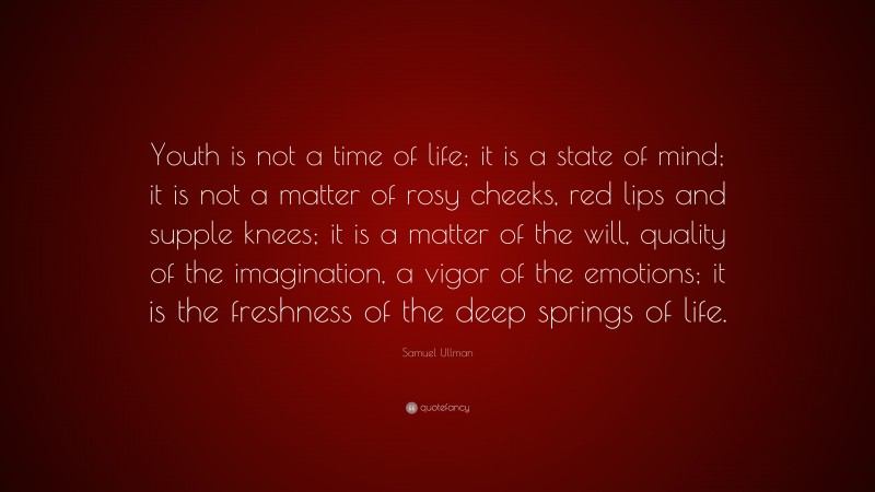 Samuel Ullman Quote: “Youth is not a time of life; it is a state of mind; it is not a matter of rosy cheeks, red lips and supple knees; it is a matter of the will, quality of the imagination, a vigor of the emotions; it is the freshness of the deep springs of life.”