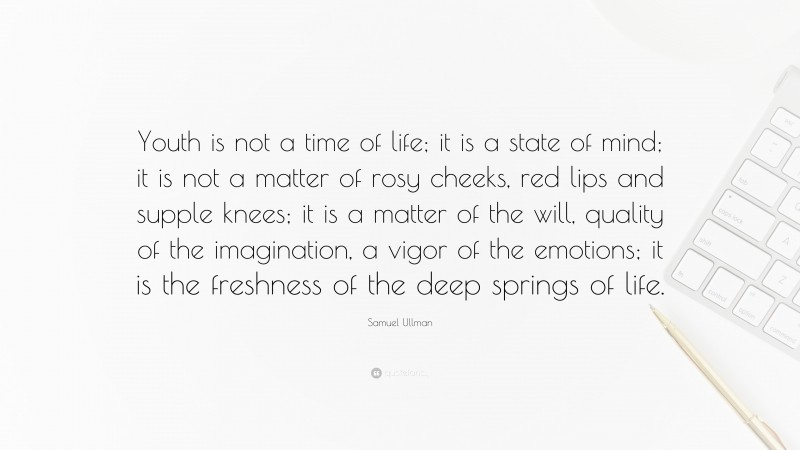 Samuel Ullman Quote: “Youth is not a time of life; it is a state of mind; it is not a matter of rosy cheeks, red lips and supple knees; it is a matter of the will, quality of the imagination, a vigor of the emotions; it is the freshness of the deep springs of life.”