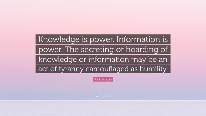Robin Morgan Quote: “Knowledge is power. Information is power. The secreting or hoarding of knowledge or information may be an act of tyranny camouflaged as humility.”