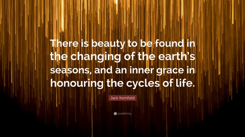 Jack Kornfield Quote: “There is beauty to be found in the changing of the earth’s seasons, and an inner grace in honouring the cycles of life.”