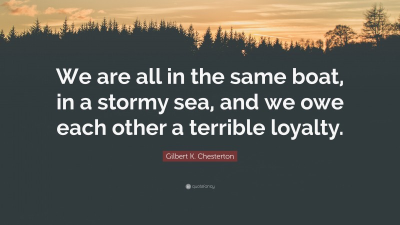 Gilbert K. Chesterton Quote: “We are all in the same boat, in a stormy sea, and we owe each other a terrible loyalty.”