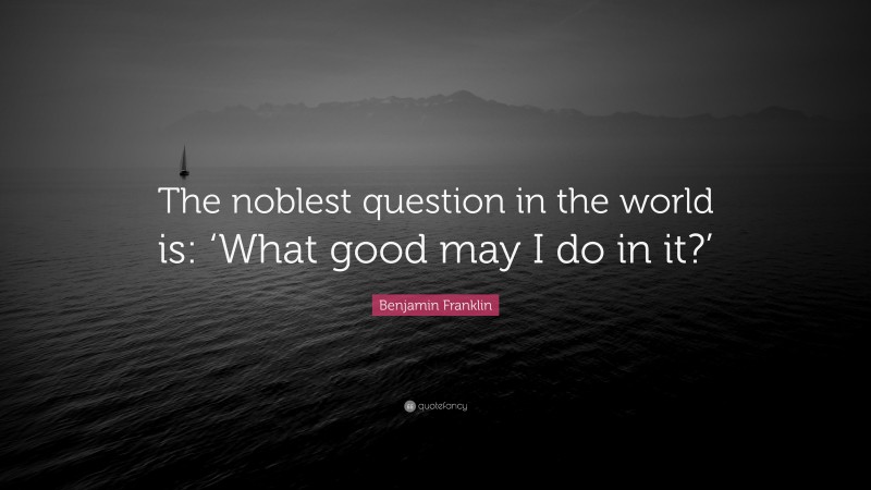 Benjamin Franklin Quote: “The noblest question in the world is: ‘What good may I do in it?’”