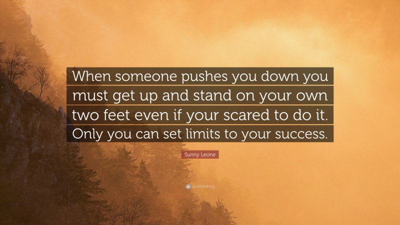 Sunny Leone Quote: “When someone pushes you down you must get up and stand on your own two feet even if your scared to do it. Only you can set limits to your success.”