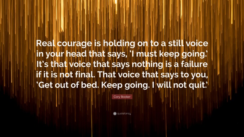 Cory Booker Quote: “Real courage is holding on to a still voice in your head that says, ‘I must keep going.’ It’s that voice that says nothing is a failure if it is not final. That voice that says to you, ‘Get out of bed. Keep going. I will not quit.’”