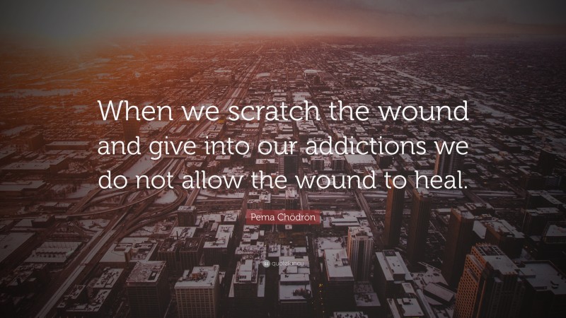 Pema Chödrön Quote: “When we scratch the wound and give into our addictions we do not allow the wound to heal.”