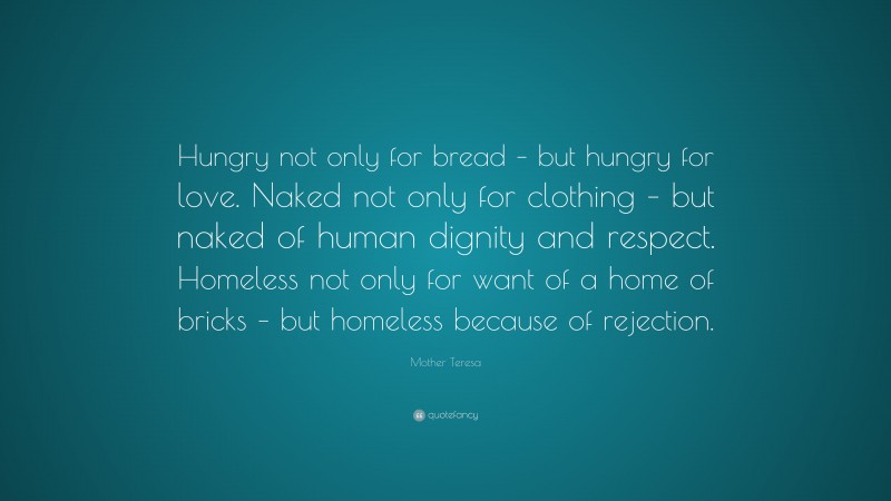Mother Teresa Quote: “Hungry not only for bread – but hungry for love. Naked not only for clothing – but naked of human dignity and respect. Homeless not only for want of a home of bricks – but homeless because of rejection.”