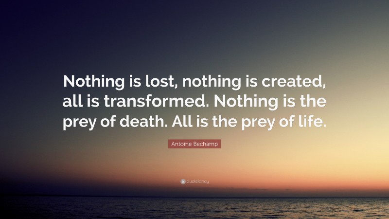 Antoine Bechamp Quote: “Nothing is lost, nothing is created, all is transformed. Nothing is the prey of death. All is the prey of life.”